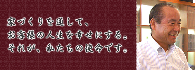 家づくりを通して、お客様の人生を幸せにする。それが、わたしたちの使命です。