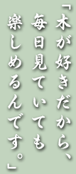 「木が好きだから、毎日見ていても楽しめるんです。」